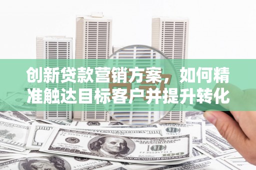 明溪创新贷款营销方案，如何精准触达目标客户并提升转化率
