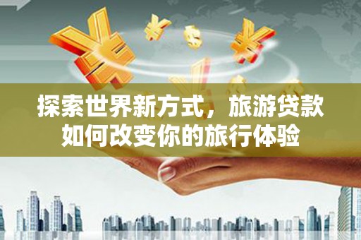 明溪探索世界新方式，旅游贷款如何改变你的旅行体验