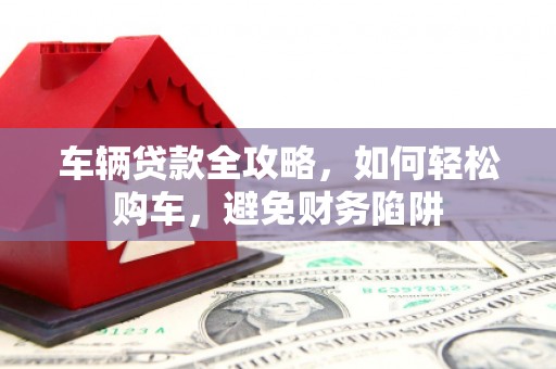 明溪车辆贷款全攻略，如何轻松购车，避免财务陷阱