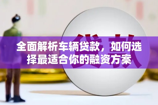 明溪全面解析车辆贷款，如何选择最适合你的融资方案