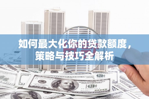 明溪如何最大化你的贷款额度，策略与技巧全解析