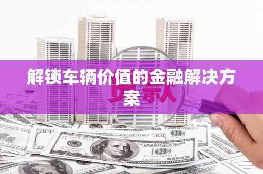 明溪解锁车辆价值的金融解决方案